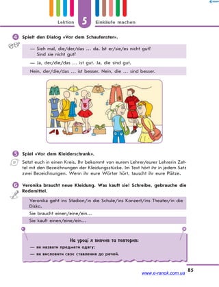 5 Einkäufe machenLektion
85
 Spielt den Dialog «Vor dem Schaufenster».
— Sieh mal, die/der/das … da. Ist er/sie/es nicht gut?
Sind sie nicht gut?
— Ja, der/die/das … ist gut. Ja, die sind gut.
Nein, der/die/das … ist besser. Nein, die … sind besser.
 Spiel «Vor dem Kleiderschrank».
Setzt euch in einen Kreis. Ihr bekommt von eurem Lehrer/eurer Lehrerin Zet-
tel mit den Bezeichnungen der Kleidungsstücke. Im Text hört ihr in jedem Satz
zwei Bezeichnungen. Wenn ihr eure Wörter hört, tauscht ihr eure Plätze.
 Veronika braucht neue Kleidung. Was kauft sie? Schreibe, gebrauche die
Redemittel.
Veronika geht ins Stadion/in die Schule/ins Konzert/ins Theater/in die
Disko.
Sie braucht einen/eine/ein…
Sie kauft einen/eine/ein…
На уроці я вивчив та повторив:
— як назвати предмети одягу;
— як висловити своє ставлення до речей.
www.e-ranok.com.ua
 