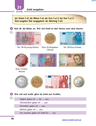 86
Stunde
31 Geld ausgeben
der Schein (-e), die MЋnze (-n), der Euro (-s/-), der Cent (-s/-),
Geld ausgeben (hat ausgegeben), die Abteilung (-en)
 Sieh dir die Bilder an. Wie viel Geld ist das? Nenne nach dem Muster.
Ein 10-Hrywnja-Schein Eine 25-Kopeken-
Münze
Ein 20-Euro-Schein
Eine 5-Cent-
Münze
 Wie viel und wofür gibst du Geld aus? Erzähle.
Täglich gebe ich … für … aus.
Wöchentlich gebe ich … aus.
Monatlich gebe ich … aus.
Jährlich gebe ich … aus.
Am meisten gebe ich Geld für … aus.
www.e-ranok.com.ua
 