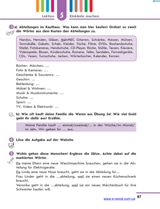 5 Einkäufe machenLektion
87
a) Abteilungen im Kaufhaus. Was kann man hier kaufen? Ordnet zu zweit
die Wörter aus dem Kasten den Abteilungen zu.
Handys, Hemden, Gläser, Märchen, Gitarren, Schränke, Messer, Mützen,
Tennisbälle, Gabeln, Schals, Kleider, Tische, Filme, DVDs, Boxhandschuhe,
Stiefel, Fotokameras, Handschuhe, CD-Player, Röcke, Stühle, Tassen, Klaviere,
Videospiele, Blusen, Kinderschuhe, Romane, Teller, Sandalen, Fernsehgeräte,
CDs, Vasen, Turnschuhe, Jacken, Wörterbücher, Kalender, Kerzen
Bücher: Märchen, …
Foto & Kameras: …
Geschenke & Souvenirs: …
Geschirr: …
Bekleidung: …
Möbel & Wohnen: …
Musik & Musikinstrumente: …
Schuhe: …
Sport: …
TV, Video & Elektronik: …
b) Wie oft kauft deine Familie die Waren aus Übung 3a? Wie viel Geld
gebt ihr dafür aus? Erzähle.
Meine Familie kauft … einmal/zweimal/… in der Woche/im Monat/
im Jahr. Wir geben für … aus.
 Löse die Aufgabe auf der Website.
 Wohin gehen diese Menschen? Ergänze die Sätze. Achte dabei auf die
markierten Wörter.
Da meine Eltern eine neue Waschmaschine brauchen, gehen sie in die Ab-
teilung für Elektrogeräte.
Da Linda eine neue Hose braucht, geht sie in die Abteilung für…
Frau Linder geht in die …abteilung, weil sie einen neuen Küchenschrank
braucht.
Veronika geht in die …abteilung, weil sie ein neues Märchenbuch für ihre
Schwester kaufen will.
www.e-ranok.com.ua
 