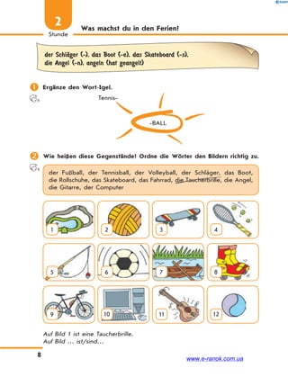 8
Stunde
2 Was machst du in den Ferien?
der SchlЉger (-), das Boot (-e), das Skateboard (-s),
die Angel (-n), angeln (hat geangelt)
 Ergänze den Wort-Igel.
-BALL
Tennis-
 Wie heißen diese Gegenstände? Ordne die Wörter den Bildern richtig zu.
der Fußball, der Tennisball, der Volleyball, der Schläger, das Boot,
die Rollschuhe, das Skateboard, das Fahrrad, die Taucherbrille, die Angel,
die Gitarre, der Computer
1 2 3 4
5 6 7 8
9 10 11 12
Auf Bild 1 ist eine Taucherbrille.
Auf Bild … ist/sind…
www.e-ranok.com.ua
 