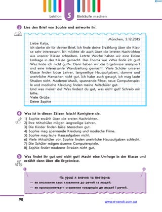 5 Einkäufe machenLektion
90
 Lies den Brief von Sophie und antworte ihr.
München, 5.12.2015
Liebe Katja,
ich danke dir für deinen Brief. Ich finde deine Erzählung über die Klas-
se sehr interessant. Ich möchte dir auch über die letzten Nachrichten
aus unserer Klasse schreiben. Letzte Woche haben wir eine kleine
Umfrage in der Klasse gemacht. Das Thema war «Was finde ich gut?
Was finde ich nicht gut?». Dann haben wir die Ergebnisse analysiert
und eine interessante Wandzeitung gemacht. Viele Schüler unserer
Klasse finden böse Lehrer, langweilige Hausaufgaben, dumme und
unehrliche Menschen nicht gut. Ich habe auch gesagt, ich mag laute
Straßen nicht. Moderne Musik, spannende Filme, neue Computerspie-
le und modische Kleidung finden meine Mitschüler gut.
Und was meinst du? Was findest du gut, was nicht gut? Schreib mir
bitte.
Viele Grüße
Deine Sophie
 Was ist in diesen Sätzen falsch? Korrigiere sie.
1) Sophie erzählt über die ersten Nachrichten.
2) Ihre Mitschüler mögen langweilige Lehrer.
3) Die Kinder finden böse Menschen gut.
4) Sophie mag spannende Kleidung und modische Filme.
5) Sophie mag laute Hausaufgaben nicht.
6) Viele Mitschüler von Sophie finden unehrliche Hausaufgaben schlecht.
7) Die Schüler mögen dumme Computerspiele.
8) Sophie findet moderne Straßen nicht gut.
 Was findet ihr gut und nicht gut? Macht eine Umfrage in der Klasse und
erzählt dann über die Ergebnisse.
На уроці я вивчив та повторив:
— як висловити своє ставлення до речей та людей;
— як прокоментувати ставлення товаришів до людей і речей.
www.e-ranok.com.ua
 