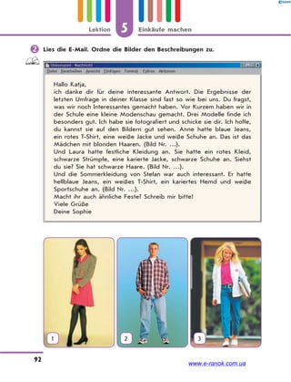 5 Einkäufe machenLektion
92
 Lies die E-Mail. Ordne die Bilder den Beschreibungen zu.
Hallo Katja,
ich danke dir für deine interessante Antwort. Die Ergebnisse der
letzten Umfrage in deiner Klasse sind fast so wie bei uns. Du fragst,
was wir noch Interessantes gemacht haben. Vor Kurzem haben wir in
der Schule eine kleine Modenschau gemacht. Drei Modelle finde ich
besonders gut. Ich habe sie fotografiert und schicke sie dir. Ich hoffe,
du kannst sie auf den Bildern gut sehen. Anne hatte blaue Jeans,
ein rotes T-Shirt, eine weiße Jacke und weiße Schuhe an. Das ist das
Mädchen mit blonden Haaren. (Bild Nr. …).
Und Laura hatte festliche Kleidung an. Sie hatte ein rotes Kleid,
schwarze Strümpfe, eine karierte Jacke, schwarze Schuhe an. Siehst
du sie? Sie hat schwarze Haare. (Bild Nr. …).
Und die Sommerkleidung von Stefan war auch interessant. Er hatte
hellblaue Jeans, ein weißes T-Shirt, ein kariertes Hemd und weiße
Sportschuhe an. (Bild Nr. …).
Macht ihr auch ähnliche Feste? Schreib mir bitte!
Viele Grüße
Deine Sophie
1 2 3
www.e-ranok.com.ua
 
