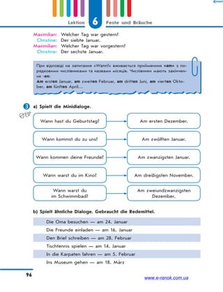 6 Feste und BräucheLektion
96
Maximilian: Welcher Tag war gestern?
Christine: Der siebte Januar.
Maximilian: Welcher Tag war vorgestern?
Christine: Der sechste Januar.
При відповіді на запитання «Wann?» вживається прийменник «am» з по-
рядковими числівниками та назвами місяців. Числівники мають закінчен-
ня -en:
Am ersten Januar, am zweiten Februar, am dritten Juni, am vierten Okto-
ber, am fünften April…
 a) Spielt die Minidialoge.
Wann hast du Geburtstag? Am ersten Dezember.
Wann kommst du zu uns? Am zwölften Januar.
Wann kommen deine Freunde? Am zwanzigsten Januar.
Wann warst du im Kino? Am dreißigsten November.
Wann warst du
im Schwimmbad?
Am zweiundzwanzigsten
Dezember.
b) Spielt ähnliche Dialoge. Gebraucht die Redemittel.
Die Oma besuchen — am 24. Januar
Die Freunde einladen — am 16. Januar
Den Brief schreiben — am 28. Februar
Tischtennis spielen — am 14. Januar
In die Karpaten fahren — am 5. Februar
Ins Museum gehen — am 18. März
www.e-ranok.com.ua
 