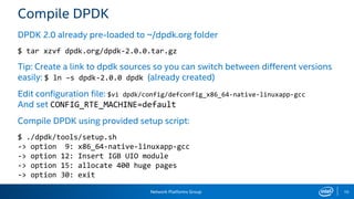 Network Platforms Group 10
Compile DPDK
DPDK 2.0 already pre-loaded to ~/dpdk.org folder
$ tar xzvf dpdk.org/dpdk-2.0.0.tar.gz
Tip: Create a link to dpdk sources so you can switch between different versions
easily: $ ln –s dpdk-2.0.0 dpdk (already created)
Edit configuration file: $vi dpdk/config/defconfig_x86_64-native-linuxapp-gcc
And set CONFIG_RTE_MACHINE=default
Compile DPDK using provided setup script:
$ ./dpdk/tools/setup.sh
-> option 9: x86_64-native-linuxapp-gcc
-> option 12: Insert IGB UIO module
-> option 15: allocate 400 huge pages
-> option 30: exit
 