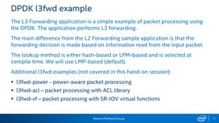 Network Platforms Group 11
DPDK l3fwd example
The L3 Forwarding application is a simple example of packet processing using
the DPDK. The application performs L3 forwarding.
The main difference from the L2 Forwarding sample application is that the
forwarding decision is made based on information read from the input packet.
The lookup method is either hash-based or LPM-based and is selected at
compile time. We will use LMP-based (default).
Additional l3fwd examples (not covered in this hand-on session):
 l3fwd-power - power-aware packet processing
 l3fwd-acl – packet processing with ACL library
 l3fwd-vf – packet processing with SR-IOV virtual functions
 