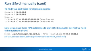 Network Platforms Group 14
Run l3fwd manually (cont)
To find MAC addresses for destination ports:
$ ping –c 1 10.10.10.2
$ ping –c 1 10.10.20.2
$ arp -a
? (10.10.10.2) at 02:00:05:00:03:08 [ether] on xe0
? (10.10.20.2) at 02:00:05:00:04:01 [ether] on xe1
Now we can use these MAC addresses to start l3fwd manually, but first we need
to bind ports to DPDK:
$ sudo ~/dpdk/tools/dpdk_nic_bind.py --force --bind=igb_uio 00:10.0 00:11.0
(we can use aliases dpstat, dpbind, dpunbind we created in bash_aliases files)
 