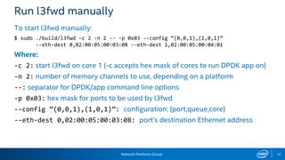 Network Platforms Group 15
Run l3fwd manually
To start l3fwd manually:
$ sudo ./build/l3fwd -c 2 -n 2 -- -p 0x03 --config “(0,0,1),(1,0,1)”
--eth-dest 0,02:00:05:00:03:08 --eth-dest 1,02:00:05:00:04:01
Where:
-c 2: start l3fwd on core 1 (-c accepts hex mask of cores to run DPDK app on)
-n 2: number of memory channels to use, depending on a platform
--: separator for DPDK/app command line options
-p 0x03: hex mask for ports to be used by l3fwd
--config “(0,0,1),(1,0,1)”: configuration: (port,queue,core)
--eth-dest 0,02:00:05:00:03:08: port’s destination Ethernet address
 