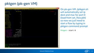 Network Platforms Group 18
pktgen (pk-gen VM)
On pk-gen VM ./ptkgen.sh
will automatically set ip
dest and mac for port 0
(load from set_flow.pkt)
so now we just need to
start a flow by typing in
pktgen command prompt
Pktgen> start 0
 