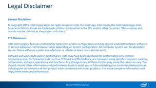 Network Platforms Group
Legal Disclaimer
General Disclaimer:
© Copyright 2015 Intel Corporation. All rights reserved. Intel, the Intel logo, Intel Inside, the Intel Inside logo, Intel.
Experience What’s Inside are trademarks of Intel. Corporation in the U.S. and/or other countries. *Other names and
brands may be claimed as the property of others.
FTC Disclaimer:
Intel technologies’ features and benefits depend on system configuration and may require enabled hardware, software
or service activation. Performance varies depending on system configuration. No computer system can be absolutely
secure. Check with your system manufacturer or retailer or learn more at [intel.com].
Software and workloads used in performance tests may have been optimized for performance only on Intel
microprocessors. Performance tests, such as SYSmark and MobileMark, are measured using specific computer systems,
components, software, operations and functions. Any change to any of those factors may cause the results to vary. You
should consult other information and performance tests to assist you in fully evaluating your contemplated purchases,
including the performance of that product when combined with other products. For more complete information visit
http://www.intel.com/performance.
 