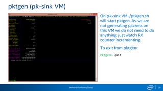 Network Platforms Group 20
pktgen (pk-sink VM)
On pk-sink VM ./ptkgen.sh
will start pktgen. As we are
not generating packets on
this VM we do not need to do
anything, just watch RX
counter incrementing.
To exit from pktgen:
Pktgen> quit
 