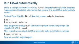 Network Platforms Group 21
Run l3fwd automatically
There is a script automatically run by rc.local on system startup which allocates
hugepages and loads igb_uio module. We can use it to start l3fwd automatically
as well.
First exit from l3fwd by Ctrl+C. Now just rename auto.sh_ to auto.sh:
$ cd ~
$ mv auto.sh_ auto.sh
Stop pktgens by typing “quit” command in pktgen command prompt and
reboot all 3 VM: $ reboot
After reboot we can attach to l3fwd screen to make sure that it is running
$ sudo screen –x
Now we can start pktgens again
 