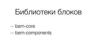 Библиотеки блоков
— bem-core
— bem-components
 