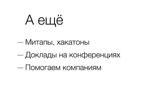 А ещё
— Митапы, хакатоны
— Доклады на конференциях
— Помогаем компаниям
 