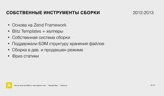 17 / 61
СОБСТВЕННЫЕ ИНСТРУМЕНТЫ СБОРКИ 2012-2013
• Основа на Zend Framework
• Blitz Templates + хелперы
• Собственная система сборки
• Поддержали БЭМ структуру хранения файлов
• Сборка в дев. и продакшен режиме
• Фриз статики
Как мы жили до БЭМа и к чему пришли с ним • Воищев Иван • Factory.mn
 