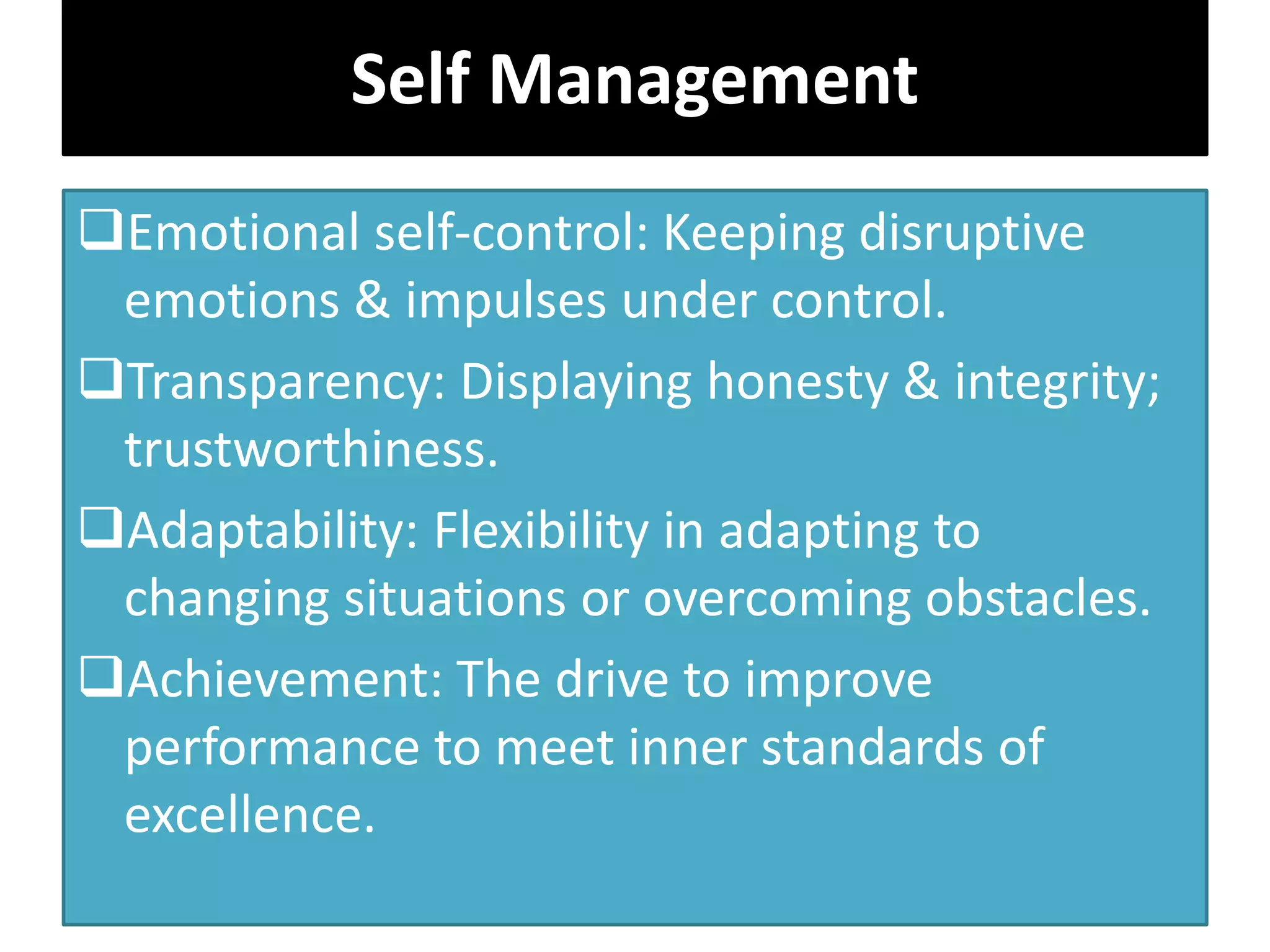 Emotional self-control: Keeping disruptive
emotions & impulses under control.
Transparency: Displaying honesty & integrity;
trustworthiness.
Adaptability: Flexibility in adapting to
changing situations or overcoming obstacles.
Achievement: The drive to improve
performance to meet inner standards of
excellence.
Self Management
 