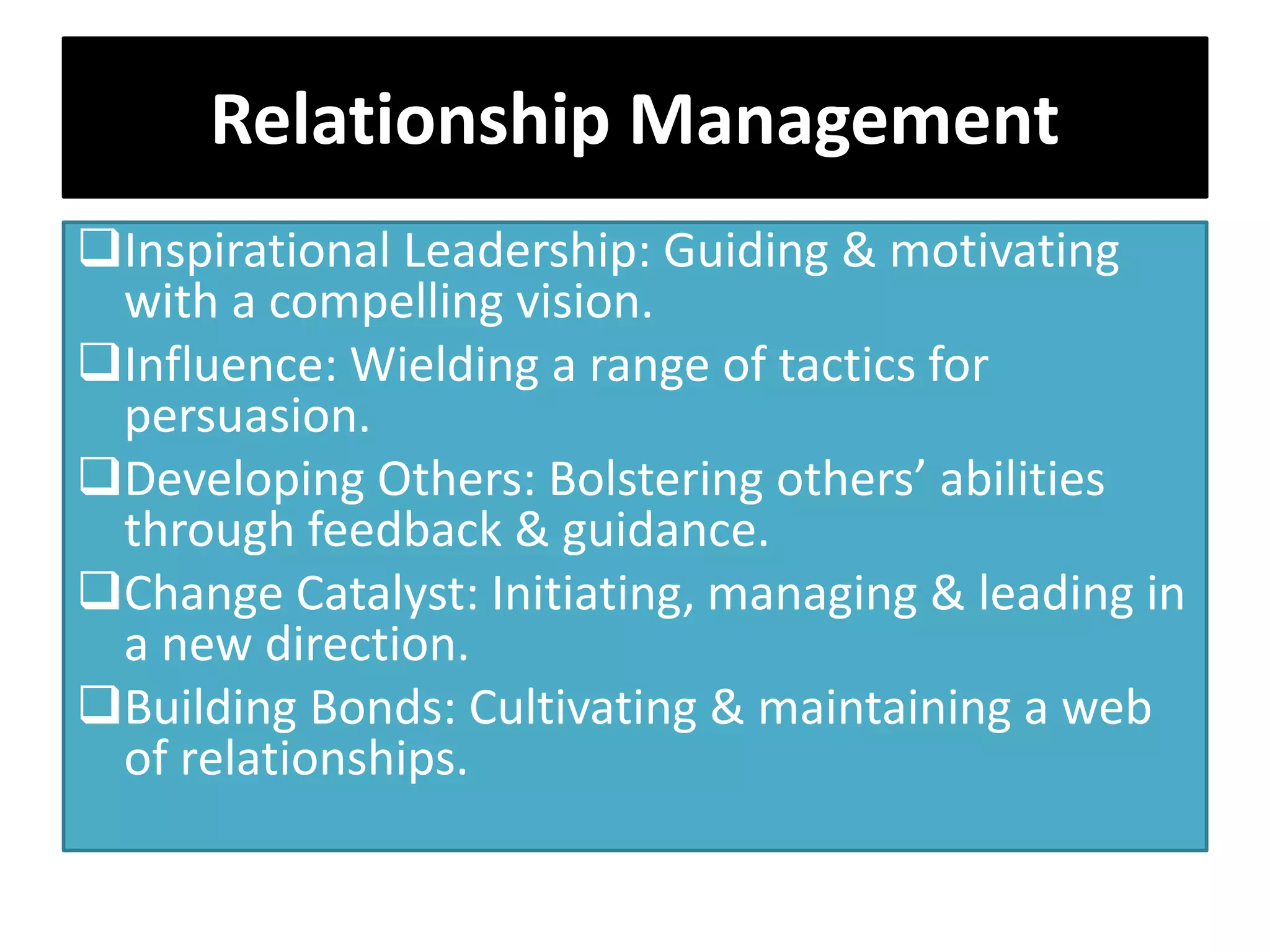 Relationship Management
Inspirational Leadership: Guiding & motivating
with a compelling vision.
Influence: Wielding a range of tactics for
persuasion.
Developing Others: Bolstering others’ abilities
through feedback & guidance.
Change Catalyst: Initiating, managing & leading in
a new direction.
Building Bonds: Cultivating & maintaining a web
of relationships.
 