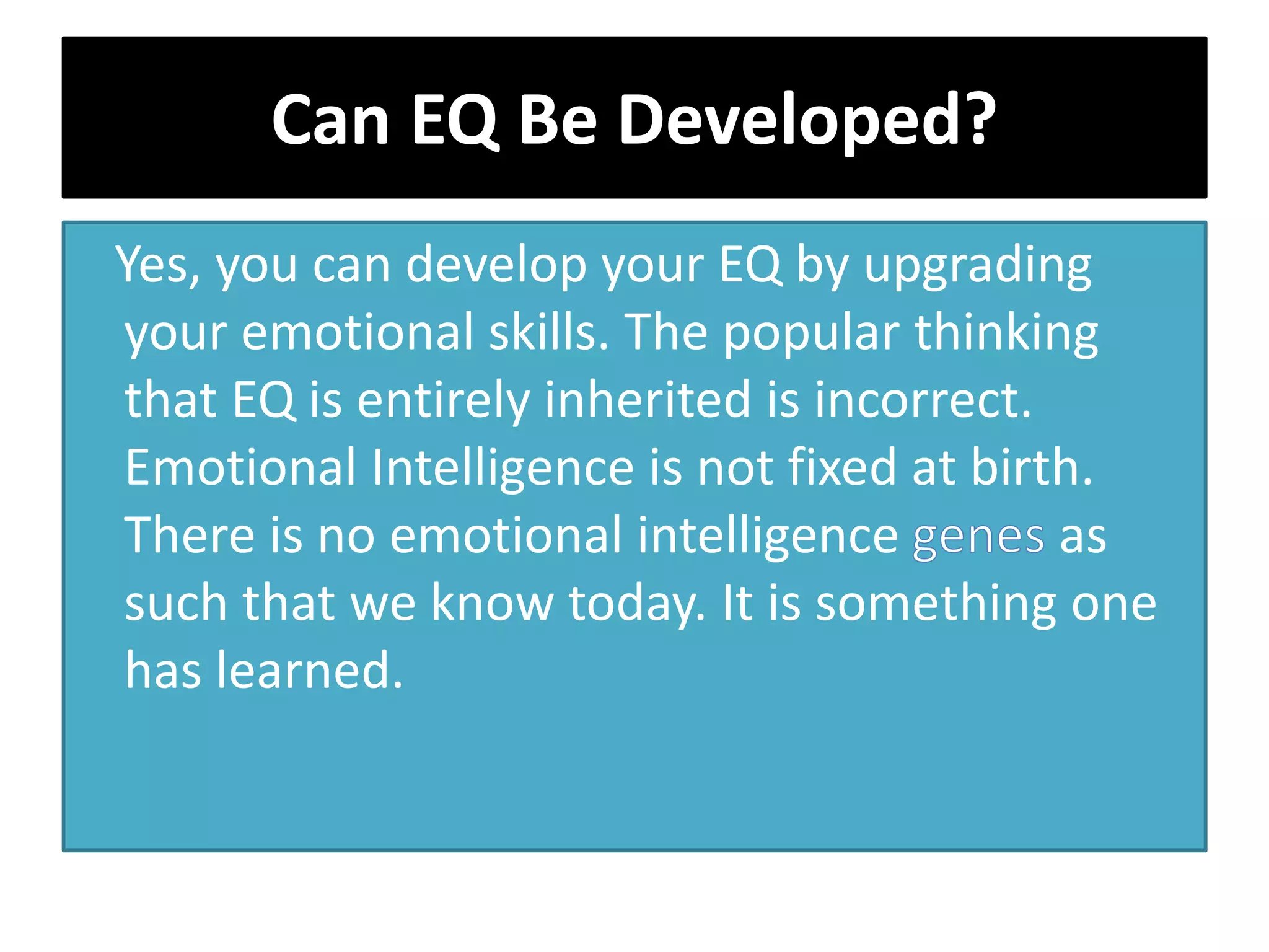 Can EQ Be Developed?
Yes, you can develop your EQ by upgrading
your emotional skills. The popular thinking
that EQ is entirely inherited is incorrect.
Emotional Intelligence is not fixed at birth.
There is no emotional intelligence as
such that we know today. It is something one
has learned.
 