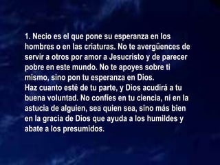 1. Necio es el que pone su esperanza en los
hombres o en las criaturas. No te avergüences de
servir a otros por amor a Jesucristo y de parecer
pobre en este mundo. No te apoyes sobre ti
mismo, sino pon tu esperanza en Dios.
Haz cuanto esté de tu parte, y Dios acudirá a tu
buena voluntad. No confíes en tu ciencia, ni en la
astucia de alguien, sea quien sea, sino más bien
en la gracia de Dios que ayuda a los humildes y
abate a los presumidos.
 