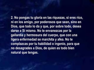 2. No pongas tu gloria en las riquezas, si eres rico,
ni en los amigo, por poderosos que sean, sino en
Dios, que todo lo da y que, por sobre todo, desea
darse a Sí mismo. No te envanezcas por la
gallardía y hermosura del cuerpo, que con una
ligera enfermedad se marchita y afea. No te
complazcas por tu habilidad o ingenio, para que
no desagrades a Dios, de quien es todo bien
natural que tengas.
 