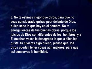 3. No te estimes mejor que otros, para que no
seas considerado quizás peor delante de Dios,
quien sabe lo que hay en el hombre. No te
enorgullezcas de tus buenas obras, porque los
juicios de Dios son diferentes de los hombres, y a
Él muchas veces le desagrada lo que a ellos les
gusta. Si tuvieras algo bueno, piensa que los
otros pueden tener cosas aún mejores, para que
así conserves la humildad.
 