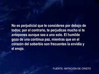 FUENTE: IMITACIÓN DE CRISTO
No es perjudicial que te consideres por debajo de
todos; por el contrario, te perjudicas mucho si te
antepones aunque sea a uno solo. El humilde
goza de una continua paz, mientras que en el
corazón del soberbio son frecuentes la envidia y
el enojo.
 