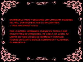 EXAMÍNENLO TODO Y QUÉDENSE CON LO BUENO. CUÍDENSE
DEL MAL, DONDEQUIERA QUE LO ENCUENTREN.
1 TESALONICENSES 5:21-22
POR LO DEMÁS, HERMANOS, FÍJENSE EN TODO LO QUE
ENCUENTREN DE VERDADERO, DE NOBLE, DE JUSTO, DE
LIMPIO, EN TODO LO QUE ES HERMOSO Y HONRADO.
FÍJENSE EN CUANTO MERECE ADMIRACIÓN Y ALABANZA.
FILIPENSES 4:8
 