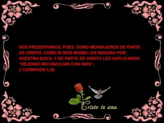 NOS PRESENTAMOS, PUES, COMO MENSAJEROS DE PARTE
DE CRISTO, COMO SI DIOS MISMO LES ROGARA POR
NUESTRA BOCA. Y DE PARTE DE CRISTO LES SUPLICAMOS:
“DÉJENSE RECONCILIAR CON DIOS”.
2 CORINTIOS 5:20
 