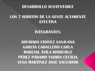 DESARROLLO SUSTENTABLE

LOS 7 HÁBITOS DE LA GENTE ALTAMENTE
              EFECTIVA

           INTEGRANTES:

     AHUMADA CHÁVEZ SANJUANA
      GARCÍA CABALLERO CARLA
      MARCIAL ÁVILA MARICRUZ
   PÉREZ PÁRAMO YADIRA CECILIA
   VEGA MARTÍNEZ JOSÉ SALVADOR
 