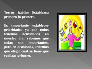 Tercer hábito: Establezca
primero lo primero.

Es importante establecer
prioridades ya que todos
tenemos actividades en
nuestro día, sabemos que
todas son importantes,
pero en ocasiones, tenemos
que elegir cual se tiene que
realizar primero.
 
