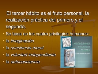 El tercer hábito es el fruto personal, la
    realización práctica del primero y el
    segundo.
•   Se basa en los cuatro privilegios humanos:
•   la imaginación
•   la conciencia moral
•   la voluntad independiente
•   la autoconciencia
 