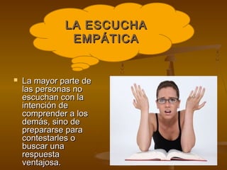 LA ESCUCHA
               EMPÁTICA


   La mayor parte de
    las personas no
    escuchan con la
    intención de
    comprender a los
    demás, sino de
    prepararse para
    contestarles o
    buscar una
    respuesta
    ventajosa.
 