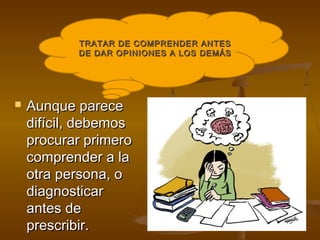 TRATAR DE COMPRENDER ANTES
           DE DAR OPINIONES A LOS DEMÁS




   Aunque parece
    difícil, debemos
    procurar primero
    comprender a la
    otra persona, o
    diagnosticar
    antes de
    prescribir.
 
