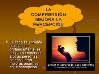 LA
               COMPRENSIÓN
                 MEJORA LA
                PERCEPCIÓN



   Cuando se aprende
    a escuchar
    profundamente, es
    decir a comprender
    a otras personas,
    se descubren
    mejoras enormes
    en la percepción.
 