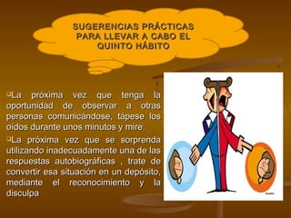 SUGERENCIAS PRÁCTICAS
                 PARA LLEVAR A CABO EL
                    QUINTO HÁBITO




La    próxima vez que tenga la
oportunidad de observar a otras
personas comunicándose, tápese los
oídos durante unos minutos y mire.
La próxima vez que se sorprenda

utilizando inadecuadamente una de las
respuestas autobiográficas , trate de
convertir esa situación en un depósito,
mediante el reconocimiento y la
disculpa
 