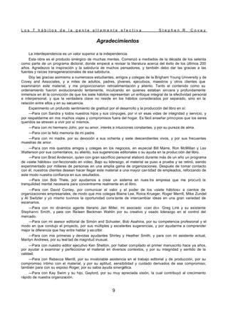 L o s 7 h á b i t o s d e l a g e n t e a l t a m e n t e e f e c t i v a S t e p h e n R . C o v e y
9
Agradecimientos
La interdependencia es un valor superior a la independencia.
Esta obra es el producto sinérgico de muchas mentes. Comenzó a mediados de la década de los setenta
como parte de un programa d
octoral, donde empecé a revisar la literatura acerca del éxito de los últimos 200
años. Agradezco la inspiración y la sabiduría de muchos pensadores, y también debo dar las gracias a las
fuentes y raíces transgeneracionales de esa sabiduría.
Doy las gracias asimismo a numerosos estudiantes, amigos y colegas de la Brigham Young University y de
Covey and Associates, y a miles de adultos, padres, jóvenes, ejecutivos, maestros y otros clientes que
examinaron este material, y me proporcionaron retroalimentación y aliento. Tanto el contenido como su
ordenamiento fueron evolucionando lentamente, inculcando en quienes estaban sincera y profundamente
inmersos en él la convicción de que los siete hábitos representan un enfoque integral de la efectividad personal
e interpersonal, y que la verdadera clave no reside en los hábitos considerados por separado, sino en la
relación entre ellos y en su secuencia.
Experimento un profundo sentimiento de gratitud por el desarrollo y la producción del libro en sí:
—Para con Sandra y todos nuestros hijos y sus cónyuges, por vi vir esas vidas de integridad y servicio, y
por respaldarme en mis muchos viajes y compromisos fuera del hogar. Es fácil enseñar principios que los seres
queridos se atreven a vivir por sí mismos.
—Para con mi hermano John, por su amor, interés e intuiciones constantes, y por su pureza de alma.
—Para con la feliz memoria de mi padre.
—Para con mi madre, por su devoción a sus ochenta y siete descendientes vivos, y por sus frecuentes
muestras de amor.
—Para con mis queridos amigos y colegas en los negocios, en especial Bill Marre, Ron McMillan y Lex
Watterson por sus comentarios, su aliento, sus sugerencias editoriales o su ayuda en la produc ción del libro.
—Para con Brad Anderson, quien con gran sacrificio personal elaboró durante más de un año un programa
de «siete hábitos» con feccionado en vídeo. Bajo su liderazgo, el material se puso a prueba y se retinó, siendo
experimentado por millares de personas en una amplia gama de organizaciones. Después de tomar contacto
con él, nuestros clientes desean hacer llegar este material a una mayor can tidad de empleados, reforzando de
este modo nuestra confianza en sus resultados.
—Para con Bob Thele, por ayudarnos a crear un sistema en nues tra empresa que me procuró la
tranquilidad mental necesaria para concentrarme realmente en el libro.
—Para con David Conley, por comunicar el valor y el poder de los «siete hábitos» a cientos de
organizaciones empresariales, de modo que mis colegas Blaine Lee, Roice Krueger, Roger Merrill, Mike Zundel
y Al Switzler y yo mismo tuvimos la oportunidad cons tante de intercambiar ideas en una gran variedad de
escenarios.
—Para con mi dinámico agente literario Jan Miller, mi asociado «can do» Greg Link y su asistente
Stephanni Smith, y para con Raleen Beckman Wahlin por su creativo y osado liderazgo en el control del
mercado.
—Para con mi asesor editorial de Simón and Schuster, Bob Asahina, por su competencia profesional y el
modo en que condujo el proyecto, por sus múltiples y excelentes sugerencias, y por ayudarme a comprender
mejor la diferencia que hay entre hablar y es cribir.
—Para con mis primeras y devotas ayudantes Shirley y Heather Smith, y para con mi asistente actual,
Marilyn Andrews, por su leal tad de magnitud inusual.
—Para con nuestro editor ejecutivo Ken Shelton, por haber compilado el primer manuscrito hace ya años,
por ayudar a examinar y perfeccionar el material en diversos contextos, y por su integridad y sentido de la
calidad.
—Para con Rebecca Merrill, por su invalorable asistencia en el trabajo editorial y de producción, por su
compromiso íntimo con el material, y por su aptitud, sensibilidad y cuidado derivados de ese compromiso;
también para con su esposo Roger, por su sabia ayuda sinergética.
—Para con Kay Swim y su hijo, Gaylord, por su muy apreciada visión, la cual contribuyó al crecimiento
rápido de nuestra organización.
 
