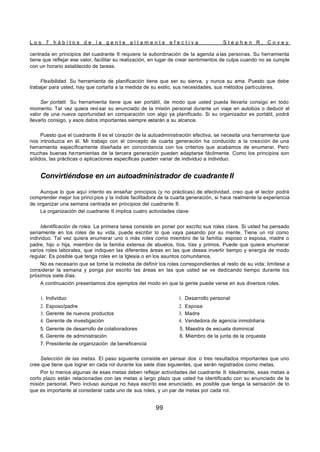 L o s 7 h á b i t o s d e l a g e n t e a l t a m e n t e e f e c t i v a S t e p h e n R . C o v e y
99
centrada en principios del cuadrante II requiere la subordinación de la agenda a las personas. Su herramienta
tiene que reflejar ese valor, facilitar su realización, en lugar de crear sentimientos de culpa cuando no se cumple
con un horario establecido de tareas.
Flexibilidad. Su herramienta de planificación tiene que ser su sierva, y nunca su ama. Puesto que debe
trabajar para usted, hay que cortarla a la medida de su estilo, sus necesidades, sus métodos particulares.
Ser portátil. Su herramienta tiene que ser portátil, de modo que usted pueda llevarla consigo en todo
momento. Tal vez quiera revisar su enunciado de la misión personal durante un viaje en autobús o deducir el
valor de una nueva oportunidad en comparación con algo ya planificado. Si su organizador es portátil, podrá
llevarlo consigo, y esos datos importantes siempre estarán a su alcance.
Puesto que el cuadrante II es el corazón de la autoadministración efectiva, se necesita una herramienta que
nos introduzca en él. Mi trabajo con el concepto de cuarta generación ha conducido a la creación de una
herramienta específicamente diseñada en concordancia con los criterios que acabamos de enumerar. Pero
muchas buenas herramientas de la tercera generación pueden adaptarse fácilmente. Como los principios son
sólidos, las prácticas o aplicaciones específicas pueden variar de individuo a individuo.
Convirtiéndose en un autoadministrador de cuadrante II
Aunque lo que aquí intento es enseñar principios (y no prácticas) de efectividad, creo que el lector podrá
comprender mejor los princi pios y la índole facilitadora de la cuarta generación, si hace realmente la experiencia
de organizar una semana centrada en principios del cuadrante II.
La organización del cuadrante II implica cuatro actividades clave:
Identificación de roles. La primera tarea consiste en poner por escrito sus roles clave. Si usted ha pensado
seriamente en los roles de su vida, puede escribir lo que vaya pasando por su mente. Tiene un rol como
individuo. Tal vez quiera enumerar uno o más roles como miembro de la familia: esposo o esposa, madre o
padre, hijo o hija, miembro de la familia extensa de abuelos, tíos, tías y primos. Puede que quiera enumerar
varios roles laborales, que indiquen las diferentes áreas en las que desea invertir tiempo y energía de modo
regular. Es posible que tenga roles en la Iglesia o en los asuntos comunitarios.
No es necesario que se tome la molestia de definir los roles correspondientes al resto de su vida; limítese a
considerar la semana y ponga por escrito las áreas en las que usted se ve dedicando tiempo durante los
próximos siete días.
A continuación presentamos dos ejemplos del modo en que la gente puede verse en sus diversos roles.
1. Individuo
2. Esposo/padre
3. Gerente de nuevos productos
4. Gerente de investigación
1. Desarrollo personal
2. Esposa
3. Madre
4. Vendedora de agencia inmobiliaria
5. Gerente de desarrollo de colaboradores 5. Maestra de escuela dominical
6. Gerente de administración 6. Miembro de la junta de la orquesta
7. Presidente de organización de beneficencia
Selección de las metas. El paso siguiente consiste en pensar dos o tres resultados importantes que uno
cree que tiene que lograr en cada rol durante los siete días siguientes, que serán registrados como metas.
Por lo menos algunas de esas metas deben reflejar actividades del cuadrante II. Idealmente, esas metas a
corto plazo están relacionadas con las metas a largo plazo que usted ha identificado con su enunciado de la
misión personal. Pero incluso aunque no haya escrito ese enunciado, es posible que tenga la sensación de lo
que es importante al considerar cada uno de sus roles, y un par de metas por cada rol.
 