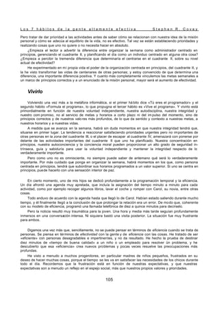 L o s 7 h á b i t o s d e l a g e n t e a l t a m e n t e e f e c t i v a S t e p h e n R . C o v e y
105
Pero tratar de dar prioridad a las actividades antes de saber cómo se relacionan con nuestra idea de la misión
personal y cómo se adecúa al equilibrio de la vida, no es efectivo. Tal vez se están estableciendo prioridades y
realizando cosas que uno no quiere o no necesita hacer en absoluto.
¿Empieza el lector a advertir la diferencia entre organizar la semana como administrador centrado en
principios, gerenciando el cuadrante II, y planificando el día como un individuo centrado en alguna otra cosa?
¿Empieza a percibir la tremenda diferencia que determinaría el centrarse en el cuadrante II, sobre su nivel
actual de efectividad?
He experimentado en mi propia vida el poder de la organización centrada en principios, del cuadrante II, y
la he visto transformar las vidas de centenares de otras personas; y estoy convencido de que determina una
diferencia, una importante diferencia positiva. Y cuanto más completamente vinculemos las metas semanales a
un marco de principios correctos y a un enunciado de la misión personal, mayor será el aumento de efectividad.
Vivirlo
Volviendo una vez más a la metáfora informática, si el primer há bito dice «Tú eres el programador» y el
segundo hábito «Formula el programa», lo que propugna el tercer hábito es «Vive el programa». Y vivirlo está
primordialmente en función de nuestra voluntad independiente, nuestra autodisciplina, nuestra integridad y
nuestro com promiso, no al servicio de metas y horarios a corto plazo ni del im pulso del momento, sino de
principios correctos y de nuestros valo res más profundos, de lo que da sentido y contexto a nuestras metas, a
nuestros horarios y a nuestras vidas.
A medida que se avanza en la semana, habrá sin duda momentos en que nuestra integridad tendrá que,
situarse en primer lugar. La tendencia a reaccionar satisfaciendo prioridades urgentes pero no importantes de
otras personas en la zona del cuadrante III, o el placer de escapar al cuadrante IV, amenazará con ponerse por
delante de las actividades importantes del cuadrante II que uno ha planificado. Nuestra concentración en
principios, nuestra autoconciencia y la conciencia moral pueden proporcionar un alto grado de seguridad in-
trínseca, guía y sabiduría para usar la voluntad independiente y mantener la integridad respecto de lo
verdaderamente importante.
Pero como uno no es omnisciente, no siempre puede saber de antemano qué será lo verdaderamente
importante. Por más cuidado que ponga en organizar la semana, habrá momentos en los que, como persona
centrada en principios, tendrá que subordinar sus horarios programados a un valor superior. Si uno se centra en
principios, puede hacerlo con una sensación interior de paz.
En cierto momento, uno de mis hijos se dedicó profundamente a la programación temporal y la eficiencia.
Un día afrontó una agenda muy apretada, que incluía la asignación del tiempo minuto a minuto para cada
actividad, como por ejemplo recoger algunos libros, lavar el coche y romper con Carol, su novia, entre otras
cosas.
Todo anduvo de acuerdo con la agenda hasta que llegó lo de Carol. Habían estado saliendo durante mucho
tiempo, y él finalmente llegó a la conclusión de que prolongar la relación era un error. De modo que, coherente
con su modelo de eficiencia, programó una llamada telefónica de diez a quince minutos para decírselo.
Pero la noticia resultó muy traumática para la joven. Una hora y media más tarde seguían profundamente
inmersos en una conversación intensa. Ni siquiera bastó una visita posterior. La situación fue muy frustrante
para ambos.
Digamos una vez más que, sencillamente, no se puede pensar en términos de eficiencia cuando se trata de
personas. Se piensa en términos de efectividad con la gente y de eficiencia con las cosas. He tratado de ser
«eficiente» con personas desagradables e impertinentes, y no da resultado. He hecho la prueba de destinar
diez minutos de «tiempo de buena calidad» a un niño o un empleado para resolver ün problema, y he
descubierto que esa «eficiencia» crea nuevos problemas y pocas veces resuelve las preocupaciones más
profundas.
He visto a menudo a muchos progenitores, en particular madres de niños pequeños, frustrados en su
deseo de hacer muchas cosas, porque el tiempo se les va en satisfacer las necesidades de los chicos durante
todo el día. Recordemos que la frustración está en función de nuestras expectativas, y que nuestras
expectativas son a menudo un reflejo en el espejo social, más que nuestros propios valores y prioridades.
 