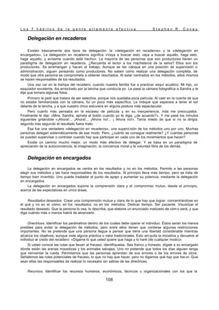L o s 7 h á b i t o s d e l a g e n t e a l t a m e n t e e f e c t i v a S t e p h e n R . C o v e y
108
Delegación en recaderos
Existen básicamente dos tipos de delegación: la «delegación en recaderos» y la «delegación en
encargados». La delegación en recaderos significa «Vaya a buscar esto, vaya a buscar aquello, haga esto,
haga aquello, y avíseme cuando esté hecho». La mayoría de las personas que son productores tienen un
paradigma de delegación en recaderos. ¿Recuerda el lector a los macheteros de la selva? Ellos son los
productores. Se arremangan y hacen el trabajo. Aunque se les coloque en una posición de supervisión o
administración, siguen pensando como productores. No saben cómo realizar una delegación completa, de
modo que otra persona se comprometa a obtener resultados. Al estar centrados en los métodos, ellos mismos
se hacen responsables de los resultados.
Una vez caí en la trampa del recadero, cuando nuestra familia fue a practicar esquí acuático. Mi hijo, un
esquiador excelente, iba arrastrado por la lancha que conducía yo. Le pasé la cámara fotográfica a Sandra y le
dije que tomara algunas fotos.
Primero le pedí que tratara de ser selectiva, porque nos quedaba poca película. Al caer en la cuenta de que
no estaba familiarizada con la cámara, fui un poco más específico. Le indiqué que esperara a tener el sol
delante de la lancha, y a que nuestro chico estuviera en alguna postura más espectacular.
Pero cuanto más pensaba en la escasez de película y en su inexperiencia, más me preocupaba.
Finalmente le dije: «Mira, Sandra, aprieta el botón cuando yo te diga, ¿de acuerdo?». Y me pasé los minutos
siguientes gritándole «¡Ahora!... ¡Ahora!... ¡Ahora no!... ¡ Ahora no!». Tenía miedo de que si no la dirigía
segundo tras segundo el resultado fuera malo.
Ésa fue una verdadera «delegación en recaderos», una supervi sión de los métodos uno por uno. Muchas
personas delegan sistemáticamente de ese modo. Pero, ¿cuánto se consigue realmente? ¿Y cuántas personas
se pueden supervisar o controlar cuando hay que participar en cada uno de los movimientos que hacen?
Existe un camino mucho mejor, un modo más efectivo de delegar. Y se basa en un paradigma de
apreciación de la autoconciencia, la imaginación, la conciencia moral y la voluntad libre de los demás.
Delegación en encargados
La delegación en encargados se centra en los resultados y no en los métodos. Permite a las personas
elegir sus métodos y las hace responsables de los resultados. Al principio lleva más tiempo, pero se trata de
tiempo bien invertido. Uno puede trasladar el punto de apoyo y aumentar su potencia, mediante la delegación
en encargados.
La delegación en encargados supone la comprensión clara y el compromiso mutuo, desde el principio,
acerca de las expectativas en cinco áreas.
Resultados deseados. Crear una comprensión mutua y clara de lo que hay que lograr, concentrándose en
el qué y no en el cómo; en los resultados, no en los métodos. Dedicar tiempo. Ser paciente. Visualizar el
resultado deseado. Que la persona lo vea, lo describa, que elabore un enunciado matizado de cóm o será, y que
diga cuándo más o menos habrá de alcanzarlo.
Directrices. Identificar los parámetros dentro de los cuales debe operar el individuo. Éstos serán los menos
posibles para evitar la delegación de métodos, pero entre ellos tienen que contarse algunas restricciones
importantes. No se pretende que una persona llegue a pensar que tiene una libertad considerable mientras
alcance los objetivos, aunque viole alguna práctica o valor tradicionales. Esto ani quila la iniciativa y devuelve al
individuo al credo del recadero: «Dígame lo que usted quiere que haga y lo haré (de cualquier modo)».
Si usted conoce las rutas que llevan al fracaso, identifíquelas. Sea franco y honesto, dígale a su encargado
dónde están las arenas movedizas y los animales salvajes. Uno no pretende que todos los días alguien tenga
que reinventar la rueda. Permitamos que las personas aprendan de sus errores o de los errores de otros.
Señalemos las rutas potenciales de fracaso, lo que no hay que hacer, pero no digamos qué hay que hac er. Que
sean ellas las responsables de realizar lo necesario sin salirse de las directrices.
Recursos. Identificar los recursos humanos, económicos, técnicos u organizacionales con los que la
 