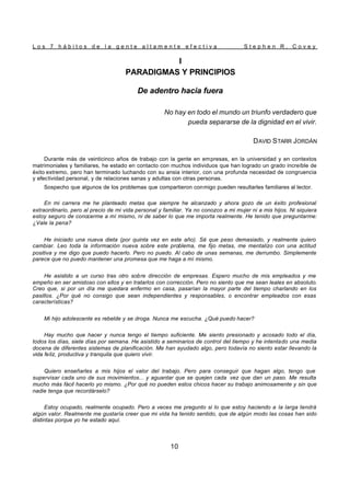 L o s 7 h á b i t o s d e l a g e n t e a l t a m e n t e e f e c t i v a S t e p h e n R . C o v e y
10
I
PARADIGMAS Y PRINCIPIOS
De adentro hacia fuera
No hay en todo el mundo un triunfo verdadero que
pueda separarse de la dignidad en el vivir.
DAVID STARR JORDÁN
Durante más de veinticinco años de trabajo con la gente en empresas, en la universidad y en contextos
matrimoniales y familiares, he estado en contacto con muchos individuos que han logrado un grado increíble de
éxito extremo, pero han terminado luchando con su ansia interior, con una profunda necesidad de congruencia
y efectividad personal, y de relaciones sanas y adultas con otras personas.
Sospecho que algunos de los problemas que compartieron conmigo pueden resultarles familiares al lector.
En mi carrera me he planteado metas que siempre he alcanzado y ahora gozo de un éxito profesional
extraordinario, pero al precio de mi vida personal y familiar. Ya no conozco a mi mujer ni a mis hijos. Ni siquiera
estoy seguro de conocerme a mí mismo, ni de saber lo que me importa realmente. He tenido que preguntarme:
¿Vale la pena?
He iniciado una nueva dieta (por quinta vez en este año). Sé que peso demasiado, y realmente quiero
cambiar. Leo toda la información nueva sobre este problema, me fijo metas, me mentalizo con una actitud
positiva y me digo que puedo hacerlo. Pero no puedo. Al cabo de unas semanas, me derrumbo. Simplemente
parece que no puedo mantener una promesa que me haga a mí mismo.
He asistido a un curso tras otro sobre dirección de empresas. Espero mucho de mis empleados y me
empeño en ser amistoso con ellos y en tratarlos con corrección. Pero no siento que me sean leales en absoluto.
Creo que, si por un día me quedara enfermo en casa, pasarían la mayor parte del tiempo charlando en los
pasillos. ¿Por qué no consigo que sean independientes y responsables, o encontrar empleados con esas
características?
Mi hijo adolescente es rebelde y se droga. Nunca me escucha. ¿Qué puedo hacer?
Hay mucho que hacer y nunca tengo el tiempo suficiente. Me siento presionado y acosado todo el día,
todos los días, siete días por semana. He asistido a seminarios de control del tiempo y he intentado una media
docena de diferentes sistemas de planificación. Me han ayudado algo, pero todavía no siento estar llevando la
vida feliz, productiva y tranquila que quiero vivir.
Quiero enseñarles a mis hijos el valor del trabajo. Pero para conseguir que hagan algo, tengo que
supervisar cada uno de sus movimientos... y aguantar que se quejen cada vez que dan un paso. Me resulta
mucho más fácil hacerlo yo mismo. ¿Por qué no pueden estos chicos hacer su trabajo animosamente y sin que
nadie tenga que recordárselo?
Estoy ocupado, realmente ocupado. Pero a veces me pregunto si lo que estoy haciendo a la larga tendrá
algún valor. Realmente me gustaría creer que mi vida ha tenido sentido, que de algún modo las cosas han sido
distintas porque yo he estado aquí.
 