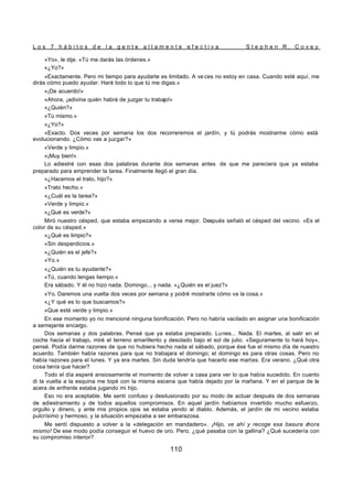 L o s 7 h á b i t o s d e l a g e n t e a l t a m e n t e e f e c t i v a S t e p h e n R . C o v e y
110
«Yo», le dije. «Tú me darás las órdenes.»
«¿Yo?»
«Exactamente. Pero mi tiempo para ayudarte es limitado. A ve ces no estoy en casa. Cuando esté aquí, me
dirás cómo puedo ayudar. Haré todo lo que tú me digas.»
«¡De acuerdo!»
«Ahora, ¡adivina quién habrá de juzgar tu trabajo!»
«¿Quién?»
«Tú mismo.»
«¿Yo?»
«Exacto. Dos veces por semana los dos recorreremos el jardín, y tú podrás mostrarme cómo está
evolucionando. ¿Cómo vas a juzgar?»
«Verde y limpio.»
«¡Muy bien!»
Lo adiestré con esas dos palabras durante dos semanas antes de que me pareciera que ya estaba
preparado para emprender la tarea. Finalmente llegó el gran día.
«¿Hacemos el trato, hijo?»
«Trato hecho.»
«¿Cuál es la tarea?»
«Verde y limpio.»
«¿Qué es verde?»
Miró nuestro césped, que estaba empezando a verse mejor. Después señaló el césped del vecino. «Es el
color de su césped.»
«¿Qué es limpio?»
«Sin desperdicios.»
«¿Quién es el jefe?»
«Yo.»
«¿Quién es tu ayudante?»
«Tú, cuando tengas tiempo.»
Era sábado. Y él no hizo nada. Domingo... y nada. «¿Quién es el juez?»
«Yo. Daremos una vuelta dos veces por semana y podré mostrarte cómo va la cosa.»
«¿Y qué es lo que buscamos?»
«Que esté verde y limpio.»
En ese momento yo no mencioné ninguna bonificación. Pero no habría vacilado en asignar una bonificación
a semejante encargo.
Dos semanas y dos palabras. Pensé que ya estaba preparado. Lunes... Nada. El martes, al salir en el
coche hacia el trabajo, miré el terreno amarillento y desolado bajo el sol de julio. «Seguramente lo hará hoy»,
pensé. Podía darme razones de que no hubiera hecho nada el sábado, porque ése fue el mismo día de nuestro
acuerdo. También había razones para que no trabajara el domingo; el domingo es para otras cosas. Pero no
había razones para el lunes. Y ya era martes. Sin duda tendría que hacerlo ese martes. Era verano. ¿Qué otra
cosa tenía que hacer?
Todo el día esperé ansiosamente el momento de volver a casa para ver lo que había sucedido. En cuanto
di la vuelta a la esquina me topé con la misma escena que había dejado por la mañana. Y en el parque de la
acera de enfrente estaba jugando mi hijo.
Eso no era aceptable. Me sentí confuso y desilusionado por su modo de actuar después de dos semanas
de adiestramiento y de todos aquellos compromisos. En aquel jardín habíamos invertido mucho esfuerzo,
orgullo y dinero, y ante mis propios ojos se estaba yendo al diablo. Además, el jardín de mi vecino estaba
pulcrísimo y hermoso, y la situación empezaba a ser embarazosa.
Me sentí dispuesto a volver a la «delegación en mandadero». ¡Hijo, ve ahí y recoge esa basura a
hora
mismo! De ese modo podía conseguir el huevo de oro. Pero, ¿qué pasaba con la gallina? ¿Qué sucedería con
su compromiso interior?
 