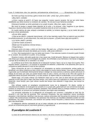 L o s 7 h á b i t o s d e l a g e n t e a l t a m e n t e e f e c t i v a S t e p h e n R . C o v e y
111
De modo que fingí una sonrisa y grité a través de la calle: «¡Hola, hijo! ¿Cómo estás?».
«¡Muy bien!», contestó.
«¿Cómo marcha el jardín?» Al hacer esa pregunta, rompía nues tro acuerdo. No era así como había
establecido que debía hacerse la «rendición de cuentas». No era eso lo que habíamos acordado.
Entonces él también se sintió autorizado a no cumplir el pacto. «Muy bien, papá», me dijo.
Me mordí la lengua y esperé hasta después de la cena, y le propuse: «Hijo, hagamos lo que dijimos.
Vayamos a recorrer juntos el jardín y tú podrás mostrarme cómo te va con tu encargo».
En cuanto salimos de casa, empezó a temblarle la barbilla. Le brotaron lágrimas, y ya en medio del jardín
se lanzó a llorar abiertamente.
«¡Es tan difícil, papá!»
«¿Qué es tan difícil?», pregunté interiormente, «¡Si no has intentado nada!» Pero yo sabía lo que era difícil:
la autoadministración, la auto supervisión. De modo que le propuse: «¿Puedo hacer algo para ayudar?».
«¿Lo harías, papá?», gimoteó.
«¿Cuál fue nuestro acuerdo?»
«Dijiste que me ayudarías si tenías tiempo.»
«Tengo tiempo.»
Entonces corrió a la casa y volvió con dos bolsas. Me pasó una. «¿Podrías recoger esos desperdicios?»
Me señaló los restos del asado del sábado por la noche. «¡Me ponen enfermo!»
Lo hice. Hice exactamente lo que me pedía que hiciera. Y fue entonces cuando el acuerdo quedó firmado
en su corazón. Se convirtió en su jardín, en su encargo.
Durante el verano, sólo pidió ayuda dos o tres veces más. Cuidó del jardín. Mantuvo el césped más verde y
más limpio que cuando era yo el encargado de cuidarlo. Se enfrentaba a sus hermanos o hermanas si llegaban
a arrojar allí el envoltorio de un caramelo o un chicle.
La confianza es la forma más elevada de la motivación humana. Saca a la luz lo mejor de la gente. Pero
requiere tiempo y paciencia, y no excluye la necesidad de adiestrar y desarrollar a las personas para que su
competencia pueda elevarse al nivel de esa confianza.
Estoy convencido de que si la delegación en encargados se realiza correctamente, ambas partes se
benefician y en última instancia se hace mucho más trabajo en mucho menos tiempo. Creo que una familia bien
organizada, que ha dedicado efectivamente tiempo a delegar las cosas persona a persona, puede estructurar el
trabajo de tal modo que cada uno pueda hacerlo todo en más o menos una hora al día. Pero ello supone la
capacidad interior de querer administrar, y no sólo producir. El objetivo está en la efectividad, no en la efi ciencia.
Desde luego, uno puede ordenar una habitación mejor que un niño, pero la clave está en que queremos
capacitar al niño para que lo haga. Esto lleva tiempo. Uno mismo tiene que implicarse en el adies tramiento y el
desarrollo. Lleva tiempo, pero ¡qué valioso resulta ese tiempo más adelante! A largo plazo, ese tiempo se
recupera.
Este enfoque supone un paradigma completamente nuevo de la delegación. En efecto, cambia la
naturaleza de la relación: el encar gado se convierte en su propio jefe, gobernado por una conciencia moral que
contiene el compromiso con ciertos resultados deseados. Pero también libera su energía creadora y la orienta
hacia lo necesario, en armonía con principios correctos, para lograr esos resultados.
Los principios implicados en la delegación en encargados son correctos y aplicables en todo tipo de
situación y con todo tipo de personas. Con individuos inmaduros, hay que especificar menos re sultados
deseados y más directivas, identificar más recursos, realizar entrevistas más frecuentes de rendición de cuentas
y aplicar más consecuencias inmediatas. Con personas más maduras, los resultados deseados pueden ser más
desafiantes, hay menos directrices, una rendición de cuentas menos frecuente y criterios menos mensurables
pero más discernibles.
La delegación efectiva representa tal vez el mejor indicador de la administración efectiva, simplemente
porque es fundamental para el crecimiento personal y organizacional.
El paradigma del cuadrante II
La clave de la administración efectiva de uno mismo o de otros a través de la delegación no es una técnica,
 
