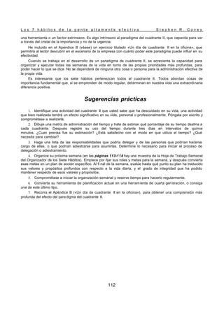 L o s 7 h á b i t o s d e l a g e n t e a l t a m e n t e e f e c t i v a S t e p h e n R . C o v e y
112
una herramienta o un fac tor extrínseco. Es algo intrínseco al paradigma del cuadrante II, que capacita para ver
a través del cristal de la importancia y no de la urgencia.
He incluido en el Apéndice B (véase) un ejercicio titulado «Un día de cuadrante II en la oficina», que
permitirá al lector descubrir en el escenario de la empresa con cuánto poder este paradigma puede influir en su
efectividad.
Cuando se trabaja en el desarrollo de un paradigma de cuadrante II, se acrecienta la capacidad para
organizar y ejecutar todas las semanas de la vida en torno de las propias prioridades más profundas, para
poder hacer lo que se dice. No se dependerá de ninguna otra cosa o persona para la administración efectiva de
la propia vida.
Es interesante que los siete hábitos pertenezcan todos al cuadrante II. Todos abordan cosas de
importancia fundamental que, si se emprenden de modo regular, determinan en nuestra vida una extraordinaria
diferencia positiva.
Sugerencias prácticas
1. Identifique una actividad del cuadrante II que usted sabe que ha descuidado en su vida, una actividad
que bien realizada tendrá un efecto significativo en su vida, personal o profesionalmente. Póngala por escrito y
comprométase a realizarla.
2. Dibuje una matriz de administración del tiempo y trate de estimar qué porcentaje de su tiempo destina a
cada cuadrante. Después registre su uso del tiempo durante tres días en intervalos de quince
minutos. ¿Cuan precisa fue su estimación? ¿Está satisfecho con el modo en que utiliza el tiempo? ¿Qué
necesita para cambiar?
3. Haga una lista de las responsabilidades que podría delegar y de las personas que podrían hacerse
cargo de ellas, o que podrían adiestrarse para asumirlas. Determine lo necesario para iniciar el proceso de
delegación o adiestramiento.
4. Organice su próxima semana (en las páginas 113-114 hay una muestra de la Hoja de Trabajo Semanal
del Organizador de los Siete Hábitos). Empiece por fijar sus roles y metas para la semana, y después convierta
esas metas en un plan de acción específico. Al fi nal de la semana, evalúe hasta qué punto su plan ha traducido
sus valores y propósitos profundos con respecto a la vida diaria, y el grado de integridad que ha podido
mantener respecto de esos valores y propósitos.
5. Comprométase a iniciar la organización semanal y reserve tiempo para hacerlo regularmente.
6. Convierta su herramienta de planificación actual en una herramienta de cuarta gen eración, o consiga
una de este último tipo.
7. Recorra el Apéndice B («Un día de cuadrante II en la oficina»), para obtener una comprensión más
profunda del efecto del para digma del cuadrante II.
 
