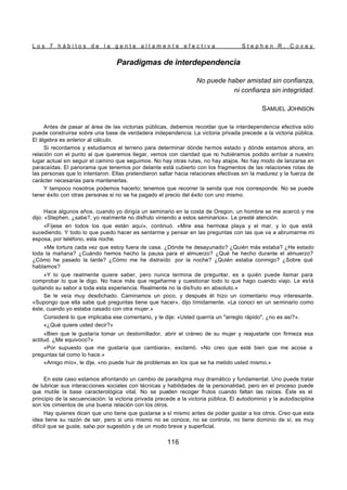 L o s 7 h á b i t o s d e l a g e n t e a l t a m e n t e e f e c t i v a S t e p h e n R . C o v e y
116
Paradigmas de interdependencia
No puede haber amistad sin confianza,
ni confianza sin integridad.
SAMUEL JOHNSON
Antes de pasar al área de las victorias públicas, debemos recordar que la interdependencia efectiva sólo
puede construirse sobre una base de verdadera independencia. La victoria privada precede a la victoria pública.
El álgebra es anterior al cálculo.
Si recordamos y estudiamos el terreno para determinar dónde hemos estado y dónde estamos ahora, en
relación con el punto al que queremos llegar, vemos con claridad que no hubiéramos podido arribar a nuestro
lugar actual sin seguir el camino que seguimos. No hay otras rutas, no hay atajos. No hay modo de lanzarse en
paracaídas. El panorama que tenemos por delante está cubierto con los fragmentos de las relaciones rotas de
las personas que lo intentaron. Ellas pretendieron saltar hacia relaciones efectivas sin la madurez y la fuerza de
carácter necesarias para mantenerlas.
Y tampoco nosotros podemos hacerlo; tenemos que recorrer la senda que nos corresponde. No se puede
tener éxito con otras personas si no se ha pagado el precio del éxito con uno mismo.
Hace algunos años, cuando yo dirigía un seminario en la costa de Oregon, un hombre se me acercó y me
dijo: «Stephen, ¿sabe?, yo realmente no disfruto viniendo a estos seminarios». Le presté atención.
«Fíjese en todos los que están aquí», continuó. «Mire esa hermosa playa y el mar, y lo que está
sucediendo. Y todo lo que puedo hacer es sentarme y pensar en las preguntas con las que va a abrumarme mi
esposa, por teléfono, esta noche.
»Me tortura cada vez que estoy fuera de casa. ¿Dónde he desayunado? ¿Quién más estaba? ¿He estado
toda la mañana? ¿Cuándo hemos hecho la pausa para el almuerzo? ¿Qué he hecho durante el almuerzo?
¿Cómo he pasado la tarde? ¿Cómo me he distraído por la noche? ¿Quién estaba conmigo? ¿Sobre qué
hablamos?
»Y lo que realmente quiere saber, pero nunca termina de preguntar, es a quién puede llamar para
comprobar lo que le digo. No hace más que regañarme y cuestionar todo lo que hago cuando viajo. Le está
quitando su sabor a toda esta experiencia. Realmente no la disfruto en absoluto.»
Se le veía muy desdichado. Caminamos un poco, y después él hizo un comentario muy interesante.
«Supongo que ella sabe qué preguntas tiene que hacer», dijo tímidamente. «La conocí en un seminario como
éste, cuando yo estaba casado con otra mujer.»
Consideré lo que implicaba ese comentario, y le dije: «Usted querría un "arreglo rápido", ¿no es así?».
«¿Qué quiere usted decir?»
«Bien que le gustaría tomar un destornillador, abrir el cráneo de su mujer y reajustarle con firmeza esa
actitud. ¿Me equivoco?»
«Por supuesto que me gustaría que cambiara», exclamó. «No creo que esté bien que me acose a
preguntas tal como lo hace.»
«Amigo mío», le dije, «no puede huir de problemas en los que se ha metido usted mismo.»
En este caso estamos afrontando un cambio de paradigma muy dramático y fundamental. Uno puede tratar
de lubricar sus interacciones sociales con técnicas y habilidades de la personalidad, pero en el proceso puede
que mutile la base caracterológica vital. No se pueden recoger frutos cuando faltan las raíces. Éste es el
principio de la secuenciación: la victoria privada precede a la victoria pública. El autodominio y la autodisciplina
son los cimientos de una buena relación con los otros.
Hay quienes dicen que uno tiene que gustarse a sí mismo antes de poder gustar a los otros. Creo que esta
idea tiene su razón de ser, pero si uno mismo no se conoce, no se controla, no tiene dominio de sí, es muy
difícil que se guste, salv
o por sugestión y de un modo breve y superficial.
 