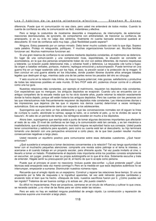 L o s 7 h á b i t o s d e l a g e n t e a l t a m e n t e e f e c t i v a S t e p h e n R . C o v e y
118
diferencia. Puede que mi comunicación no sea clara, pero usted me entenderá de todos modos. Cuando la
cuenta de confianza es alta, la comunicación es fácil, instantánea y efectiva.
Pero si tengo la costumbre de mostrarme descortés e irrespetuoso, de interrumpirlo, de exteriorizar
reacciones desmesuradas, de ignorarlo, de comportarme con arbitrariedad, de traicionar su confianza, de
amenazarlo, si en su vi da no valgo dos céntimos, finalmente mi cuenta bancada emocional quedará al
descubierto. El nivel de confianza será muy bajo. ¿Qué flexibilidad puedo esperar?
Ninguna. Estoy paseando por un campo minado. Debo tener mucho cuidado con todo lo que digo. Sopeso
cada palabra. Protejo mi retaguardia, politiqueo. Y muchas organizaciones funcionan así. Muchas familias
funcionan así. Muchos matrimonios funcionan así.
Si una gran reserva de confianza no se sostiene mediante depósitos constantes, el matrimonio se deteriora.
En lugar de una comuni cación y una comprensión ricas, espontáneas, la situación se convierte en
acomodaticia, en la que dos personas simplemente tratan de vivir con estilos diferentes, de manera respetuosa
y tolerante. La re lación puede deteriorarse más, y volverse hostil y defensiva. La respuesta «de lucha o fuga»
da origen a batallas verbales, portazos, mutismo, repliegue emocional y autocompasión. Puede terminar en una
guerra fría en un hogar sostenido sólo por los hijos, el sexo, la presión social o la protección de la imagen. O
bien concluir en una guerra abierta en los tribunales, donde pueden librarse durante años amargas batallas
legales que destruyen el ego, mientras cada una de las partes revive los pecados del otro ex cónyuge.
Y esto ocurre en la relación más íntima, de mayor riqueza potencial, más gozosa, satisfactoria y productiva
de todas las relaciones posibles en este mundo. El faro P/CP está ahí; podemos chocar contra él o utilizarlo
como una luz guía.
Nuestras relaciones más constantes, por ejemplo el matrimonio, requieren los depósitos más constantes.
Con expectativas que no menguan, los antiguos depósitos se evaporan. Cuando uno se encuentra con un
antiguo compañero de la escuela media que no ha vis to durante años, puede retomar la relación exactamente
donde la había dejado, porque allí están todavía los antiguos depósitos. Pero las cuentas con las personas con
las que interactuamos más frecuentemente requieren de depósitos más constantes. Las interacciones diarias o
las impresiones que dejamos (de las que ni siquiera nos damos cuenta) determinan a veces reintegros
automáticos. Esto es especialmente cierto con respecto a los adolescentes.
Supongamos que uno tiene un hijo adolescente y que las conversaciones normales con él siguen la línea
de «Limpia tu cuarto, abotónate la camisa, apaga la radio, ve a cortarte el pelo, ¡y no te olvides de sacar la
basura!». Al cabo de un período de tiempo, los reintegros exceden en mucho a los depósitos.
Ahora bien, supongamos que ese hijo está a punto de tomar algunas decisiones importantes que afectarán
al resto de su vida. El nivel de confianza es tan bajo y la comunicación está tan cerrada, y es tan mecánica e
insatisfactoria, que el jovencito simplemente no mos trará ninguna rec eptividad hacia sus consejos. Usted puede
tener conocimientos y sabiduría para ayudarlo, pero como su cuenta está tan al descubierto, su hijo terminará
tomando una decisión con una perspectiva emocional a corto plazo, de la que bien pueden resultar muchas
consecuencias negativas a largo plazo.
Usted necesita un equilibrio positivo para comunicarse sobre esas delicadas cuestiones. ¿Qué hacer
entonces?
¿Qué sucedería si empezara a tomar decisiones concernientes a la relación? Tal vez tenga oportunidad de
tener con el muchacho pequeñas atenciones: comprarle una revista sobre patinaje si el tema le interesa, o
acercarse a él cuando trabaja en un proyecto escolar, para ofrecerle ayuda. Tal vez pueda invitarlo al cine, o
llevarlo a tomar un helado. Probablemente el depósito más importante entre los posibles consista simplemente
en escuchar, sin juzgar, predicar o leer su propia autobiografía en lo que él le dice. Solamente escuche y trate
de entender. Hágale sentir su preocupación por él, el hecho de que lo ac epta como persona.
Puede que al principio el joven no reaccione. Incluso puede des confiar. «¿Qué pretende papá? ¿Qué
técnicas está ensayando esta vez mamá conmigo?» Pero en la medida en que esos depósitos auténticos no se
interrumpan, empezarán a sumarse. Disminuirán nuestros números rojos.
Recuerde que el arreglo rápido es un espejismo. Construir y reparar las relaciones lleva tiempo. Sí uno se
impacienta por la falta de respuesta o la ingratitud aparentes, tal vez esté retirando grandes cantidades y
anulando todo el bien que ha hecho. «Después de todo, nuestros sacrificios fueron por ti. ¿Cómo puedes ser
tan ingrato? Tratamos de ser buenos contigo y tú actúas así. ¡No puedo creerlo!»
Es difícil no impacientarse. Para ser proactivos, centrarse en el círculo de influencia y cultivar lo que crece,
se necesita carácter, y no «tirar de las flores para ver cómo están las raíces».
Pero en esto no hay en realidad ninguna posibilidad de arreglo rápido. La construcción y reparación de
relaciones supone una inversión a largo plazo.
 