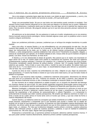 L o s 7 h á b i t o s d e l a g e n t e a l t a m e n t e e f e c t i v a S t e p h e n R . C o v e y
11
Veo a mis amigos o parientes lograr algún tipo de éxito o ser objeto de algún reconocimiento, y sonrío y los
felicito con entusiasmo. Pero por dentro me carcome la envidia. ¿Por qué siento esto?
Tengo una personalidad fuerte. Sé que en casi todos mis intercambios puedo controlar el resultado. Casi
siempre incluso puedo hacerlo influyendo en los otros para que lleguen a la solución que yo quiero. Reflexiono
en todas las situaciones y realmente siento que las ideas a las que llego son por lo general las mejores para
todos. Pero me siento incómodo. Me pregunto siempre qué es lo que las otras personas piensan realmente de
mí y mis ideas.
Mi matrimonio se ha derrumbado. No nos peleamos ni nada por el estilo; simplemente ya no nos amamos.
Hemos buscado asesora-miento psicológico, hemos intentado algunas cosas, pero no podemos volver a revivir
nuestros antiguos sentimientos.
Estos son problemas profundos y penosos, problemas que un enfoque de arreglos transitorios no puede
resolver.
Hace unos años, mi esposa Sandra y yo nos enfrentábamos con una preocupación de este tipo. Uno de
nuestros hijos pasaba por un mal momento en la escuela. Le iba fatal con el aprendizaje, ni siquiera sabía
seguir las instrucciones de los tests, por no hablar ya de obtener buenas puntuaciones. Era socialmente
inmaduro, y solía avergonzarnos a quienes estábamos más cerca de él. Físicamente era pequeño, delgado, y
carecía de coordinación (por ejemplo, en el béisbol bateaba al aire, incluso antes de que le hubieran arrojado la
pelota). Los otros, incluso sus hermanos, se reían de él.
A Sandra y a mí nos obsesionaba el deseo de a
yudarlo. Nos parecía que si el «éxito» era importante en
algún sector de la vida, en nuestro papel como padres su importancia era suprema. De modo que vigilamos
cuidadosamente nuestras actitudes y conducta con respecto a él, y tratamos de examinar las suyas propias.
Procuramos mentalizarlo usando técnicas de actitud positiva. «¡Vamos, hijo! ¡Tú puedes hacerlo! Nosotros
sabemos que puedes. Toma el bate un poco más arriba y mantén los ojos en la pelota. No batees hasta que
esté cerca de ti.» Y si se desenvolvía un poco mejor, no escatimábamos elogios para reforzar su autoestima.
«Así se hace, hijo, no te rindas.»
Cuando los otros se reían, nosotros nos enfrentábamos con ellos. «Déjenlo en paz. Dejen de presionarlo.
Está aprendiendo.» Y nuestro hijo lloraba e insistía en que nunca sería nada bueno y en que de todos modos el
béisbol no le gustaba.
Nada de lo que hacíamos daba resultado, y estábamos realmente preocupados. Advertíamos los efectos
que esto tenía en la autoestima del niño. Tratamos de animarlo, d
e ser útiles y positivos, pero después de
repetidos fracasos finalmente hicimos un alto e intentamos contemplar la situación desde un nivel diferente.
En ese momento de mi trabajo profesional yo estaba ocupado con un proyecto de desarrollo del liderazgo
con diversos clientes de todo el país. En este sentido preparaba programas bimensuales sobre el tema de la
comunicación y la percepción para los participantes en el Programa de Desarrollo para Ejecutivos de la IBM.
Mientras investigaba y preparaba esas exposiciones, empezó a interesarme en particular el modo en que
las percepciones se forman y gobiernan nuestra manera de ver las cosas y comportarnos. Esto me llevó a
estudiar las expectativas y las profecías de autocumplimiento o «efecto Pigmalión», y a comprender lo
profundamente enraizadas que están nuestras percepciones. Me enseñó que debemos examinar el cristal o la
lente a través de los cuales vemos el mundo tanto como el mundo que vemos, y que ese cristal da forma a
nues tra interpretación del mundo.
Cuando Sandra y yo hablamos sobre los conceptos que estaba enseñando en la IBM, y acerca de nuestra
propia situación, empezamos a comprender que lo que hacíamos para ayudar a nuestro hijo no estaba de
acuerdo con el modo en que realmente lo veíamos. Al examinar con toda honestidad nuestros sentimientos más
profundos, nos dimos cuenta de que nuestra percepción era que el chico padecía una inadecuación básica; de
algún modo, un «retraso». Por más que hu biéramos trabajado nuestra actitud y conducta, nuestros esfuerzos
habrían sido ineficaces porque, a pesar de nuestras acciones y palabras, lo que en realidad le estábamos
comunicando era: «No eres capaz. Alguien tiene que protegerte».
Empezamos a comprender que, si queríamos cambiar la situación, debíamos cambiar nosotros mismos. Y
que para poder cambiar nosotros efectivamente, debíamos primero cambiar nuestras percepciones.
 