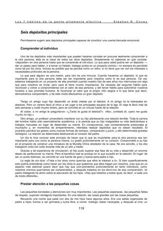 L o s 7 h á b i t o s d e l a g e n t e a l t a m e n t e e f e c t i v a S t e p h e n R . C o v e y
119
Seis depósitos principales
Permítaseme sugerir seis depósitos principales capaces de constituir una cuenta bancada emocional.
Comprender al individuo
Uno de los depósitos más importantes que pueden hacerse consiste en procurar realmente comprender a
la otra persona; ésta es la clave de todos los otros depósitos. Simplemente no sabemos en qué consiste
«depositar» en otra persona hasta que se comprende al indi viduo. Lo que para usted podría ser un depósito —
dar un paseo para hablar, ir a tomar un helado, trabajar juntos en un proyecto común— no siempre es percibido
como tal por los otros. Incluso es posible que se perciba como un retiro, si no tiene que ver con los intereses o
necesidades profundos de la persona.
Lo que para alguien es una misión, para otro es una minucia. Cuando hacemos un depósito, lo que es
importante para la otra persona debe ser tan importante para nosotros como lo es esa persona. Tal vez
estemos trabajando en un proyecto de alta prioridad cuando nuestro hijo de seis años nos interrumpe con algo
que para nosotros es trivial, pero para él tiene mucha importancia. Se necesita del segundo hábito para
reconocer y volver a comprometerse con el valor de esa persona, y del tercer hábito para subordinar nuestros
horarios a esa prioridad humana. Al reconocer el valor que el propio niño asigna a lo que tiene que decir,
demostramos comprenderlo, y de este modo efectuamos un gran depósito.
Tengo un amigo cuyo hijo desarrolló un ávido interés por el béisbol. A mi amigo no le interesaba en
absoluto. Pero un verano llevó al chico a ver jugar a los principales equipos de la liga. El viaje le llevó más de
seis semanas y costó mucho dinero, pero se convirtió en un vínculo fuerte de la relación.
Al volver, a mi amigo le preguntaron: «¿Tanto te gusta el béisbol?». «No», contestó él, «pero me gusta
mucho mi hijo.»
Otro amigo, un profesor universitario mantiene con su hijo adolescente una relación terrible. Toda la carrera
del hombre había sido esencialmente académica, y le parecía que su hijo malgastaba su vida dedicándose a
trabajos manuales en lugar de desarrollar su mente. En consecuencia, casi constantemente presionaba al
muchacho y, en momentos de arrepentimiento, intentaba realizar depósitos que no daban resultado. El
jovencito percibía los gestos como nuevas formas de rechazo, comparación y juicio, y ello determinaba grandes
reintegros. La relación se deterioraba destrozando el corazón del padre.
Un día le hice conocer este principio de hacer que lo que es importante para la otra persona sea tan
importante para uno como la persona misma. Lo grabó profundamente en su corazón. Comprometió a su hijo
en el proyecto de construir una miniatura de la Muralla China alrededor de la casa. No era sencillo, y los dos
trabajaron codo con codo durante más de un año y medio.
Gracias a tal experiencia de vinculación, el hijo pudo superar esa fase de su vida y desarrolló un enorme
deseo de perfeccionar su mente. Pero el beneficio real se produjo en lo que sucedió en la relación. En lugar de
ser un punto doloroso, se convirtió en una fuente de gozo y fuerza para padre e hijo.
La regla de oro dice: «Trata a los otros como querrías que ellos te trataran a ti». Si bien superficialmente
esto podría entenderse como hacer por los otros lo que queremos que ellos hagan por nosotros, creo que en un
aspecto más esencial quiere decir que hay que com prenderlos profundamente en tanto individuos, como
nosotros mismos querríamos ser comprendidos, y después tratarlos en los térmi nos de esa comprensión. U
n
padre inteligente ha dicho sobre la educación de los hijos: «Hay que tratarlos a todos igual, es decir, a cada uno
de modo diferente».
Prestar atención a las pequeñas cosas
Las pequeñas bondades y atenciones son muy importantes. Las pequeñas asperezas, las pequeñas faltas
de respeto, suponen reintegros importantes. En una relación, las cosas grandes son las cosas pequeñas.
Recuerdo una noche que pasé con dos de mis hijos hace algunos años. Era una salida organizada de
padre e hijos; fuimos a ver gimnasia y lucha libre, a comer hotdogs, beber naranjada, y después al cine: un
 