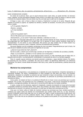 L o s 7 h á b i t o s d e l a g e n t e a l t a m e n t e e f e c t i v a S t e p h e n R . C o v e y
120
paseo verdaderamente completo.
En medio de la película, Sean, que en aquel entonces tenía cuatro años, se quedó dormido. Su hermano
mayor, Stephen, de seis permaneció despierto hasta el final. A la salida cogí a Sean en brazos, lo llevé al coche
y lo tendí en el asiento trasero. Era una noche muy fría, de modo que lo cubrí con mi chaqueta.
Al llegar a casa, volví a llevar a Sean en brazos y finalmente lo arropé en la cama. Después d
e que
Stephen se pusiera su pijama, se cepillara los dientes y también se acostara, me tendí junto a él para hablar
sobre el paseo.
«¿Te ha gustado, Stephen?»
«Mucho», contestó.
«¿Te has divertido?»
«Sí.»
«¿Qué te ha gustado más?»
«No sé. Me parece que la acrobacia sobre la cama elástica.»
«Extraordinario, ¿no es cierto? Todas esas volteretas y cabriolas en el aire...»
No existió una respuesta adecuada de su parte. Me encontré tratando de hacer avanzar la conversación.
Me preguntaba por qué Stephen no se a
bría más. Por lo general lo hacía cuando sucedían cosas que le
entusiasmaban. Yo me sentía un poco defraudado. Me pa recía que algo andaba mal; él había estado muy
callado mientras volvíamos a casa y, después, mientras se preparaba para acostarse.
De pronto Stephen me dio la espalda, poniéndose de cara a la pared. Preguntándome por qué lo hacía, me
puse de pie lo bastante de prisa como para ver lágrimas en sus ojos.
«¿Qué es lo que anda mal, hijo? ¿Qué es?»
Se dio la vuelta, y advertí que se sentía algo azorado por las lágrimas y el temblor de sus labios y barbilla.
«Papá, si yo tuviera frío, ¿también a mí me cubrirías con la chaqueta?»
De todos los acontecimientos de aquel especial paseo nocturno, lo más importante para él había sido un
pequeño acto de cariño: una demostración momentánea e inconsciente de amor a su hermano pequeño.
Para mí, aquello supuso entonces una lección personal y poderosa, y sigue siéndolo todavía. Por dentro,
las personas son muy tiernas y sensibles. No creo que la edad o la e
xperiencia determinen una diferencia
importante. Por dentro, incluso detrás del exterior más rudo y duro, están los sentimientos y afectos tiernos del
corazón.
Mantener los compromisos
Mantener un compromiso o una promesa es un depósito de suma importancia; romperlos representa un
importante reintegro. De hecho, probablemente no haya reintegro de más peso que hacer una promesa
importante y después no cumplirla. La próxima vez que volvamos a hacer una promesa, no nos creerán. La
gente tiende a construir sus esperanzas en torno a promesas, en particular en promesas concernientes a su
subsistencia básica.
Como padre, he tratado de llevar a la práctica la filosofía de no hacer nunca una promesa que no pueda
mantener. Por lo tanto, mis promesas son muy cuidadosas, muy pocas, y trato de ser consciente de todas las
variables y contingencias posibles, de modo que no sur ja de pronto algo que me impida cumplirlas.
A veces, a pesar de mis esfuerzos, aparece lo inesperado, creando una situación en la que sería insensato
o imposible mantener la promesa hecha. Pero valoro esa promesa. De todos modos la mantengo o le explico
abiertamente la situación a la persona involucrada, y le pido que me libere de la promesa que le hice.
Creo que si el lector cultiva el hábito de mantener siempre las promesas que hace, tenderá puentes de
confianza que pasen sobre las brechas de incomprensión que puedan existir entre él y su hijo. Entonces,
cuando el pequeño quiera hacer algo que uno no quiere que haga, y cuyas consecuencias puede prever una
persona madura, pero no el niño, podemos decirle: «Hijo, si haces esto, te aseguro que esto otro será el
resultado». Si en ese niño se ha cultivado la confianza en la palabra de los padres, en sus promesas, seguirá el
consejo.
 