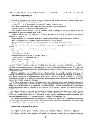 L o s 7 h á b i t o s d e l a g e n t e a l t a m e n t e e f e c t i v a S t e p h e n R . C o v e y
121
Aclarar las expectativas
Imagine las dificultades que debería afrontar si usted y su jefe tuvieran diferentes supuestos acerca de a
quién le corresponde descri bir la tarea que usted hace.
«¿Cuándo voy a tener la descripción de mi puesto?», podría preguntar usted.
«He estado esperando que me la trajera para discutirla», podría responder su jefe.
«Creo que describir mi puesto le corresponde a usted.»
«Ése no es mi rol en absoluto. ¿No se acuerda? Desde el principio le dije que el modo en que se
desenvuelva en gran medida depende de usted.»
«Pensé que quería decir que la calidad de mi trabajo dependía de mí. Pero ni siquiera sé en qué consiste
realmente mi trabajo.»
Las expectativas poco claras en el área de las metas también socavan la comunicación y la confianza.
«Hice exactamente lo que usted me pidió que hiciera y aquí está el informe.»
«No quiero un informe. La meta era resolver el problema, no analizarlo e informar sobre él.»
«Creí que la meta era una buena caracterización del problema para que algún otro se hiciera cargo de la
solución.»
¿Cuántas veces hemos mantenido esta clase de conversaciones?
«Usted dijo...»
«No, se equivoca. Yo dije...»
«Pero no, usted nunca dijo que se suponía que yo...»
«¿Cómo que no? Yo claramente dije...»
«Usted nunca mencionó...»
«Pero si ése fue nuestro acuerdo...»
La causa de casi todas las dificultades que aparecen en las relaciones arraiga en expectativas conflictivas o
ambiguas en torno a los roles y metas. Ya se trate de la cuestión de quién hace qué en el trabajo, de cómo se
comunica uno con su hija cuando le dice que arregle su cuarto, o de quién pondrá la comida al pez y sacará la
basura, podemos estar seguros de que las expectativas poco claras provocarán incomprensiones, decepciones
y retiros de confianza.
Muchas expectativas son implícitas. No han sido anunciadas o enunciadas explícitamente, pero sin
embargo las personas las incorporan a una situación particular. En el matrimonio, por ejemplo, el hombre y la
mujer tienen expectativas recíprocas respecto de sus roles. Aunque no se hayan examinado (y a veces ni
siquiera reconocido por la persona que las alberga), satisfacerlas provoca grandes depósitos para la relación,
mientras que violarlas representa reintegros.
Por ello es tan importante, siempre que se ingresa en una situación nueva, poner todas las expectativas
sobre la mesa. Las personas las utilizarán para empezar a juzgarse recíprocamente, y si sienten que se han
violado sus expectativas básicas, la reserva de confianza disminuirá. Creamos muchas situaciones negativas al
dar por sentado que nuestras expectativas son evidentes por sí mismas, y que los otros las comprenden y
comparten claramente.
El depósito consiste en comenzar con expectativas claras y explícitas. Esto supone una inversión real de
tiempo y esfuerzo al principio, pero el ahorro de grandes cantidades de tiempo y esfuerzo para más adelante.
Cuando las expectativas no son claras y compartidas, la gente empieza a verse envuelta emocionalmente, y las
incomprensiones se multiplican, originando colisiones y fracturas de la comunicación.
La clarificación de las expectativas requiere a veces mucho coraje. Actuar como si no existieran diferencias
y confiar en que las cosas marcharán parece más fácil que afrontar esas diferencias y trabajar juntos para llegar
a un conjunto de expectativas mutuamente acordadas.
Demostrar integridad personal
La integridad personal genera confianza y constituye la base de muchos tipos diferentes de depósitos.
La falta de integridad puede socavar casi cualquier otro esfuerzo tendente a crear grandes cuentas de
 