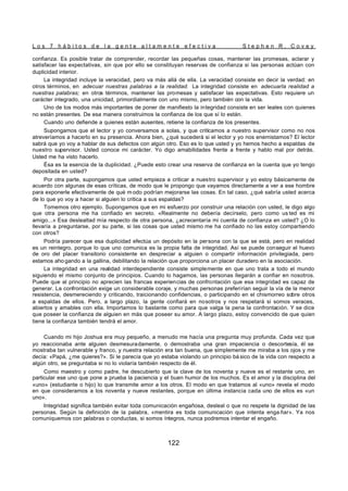 L o s 7 h á b i t o s d e l a g e n t e a l t a m e n t e e f e c t i v a S t e p h e n R . C o v e y
122
confianza. Es posible tratar de comprender, recordar las pequeñas cosas, mantener las promesas, aclarar y
satisfacer las expectativas, sin que por ello se constituyan reservas de confianza si las personas actúan con
duplicidad interior.
La integridad incluye la veracidad, pero va más allá de ella. La veracidad consiste en decir la verdad: en
otros términos, en adecuar nuestras palabras a la realidad. La integridad consiste en adecuarla realidad a
nuestras palabras; en otros términos, mantener las promesas y satisfacer las expectativas. Esto requiere un
carácter integrado, una unicidad, primordialmente con uno mismo, pero también con la vida.
Uno de los modos más importantes de poner de manifiesto la integridad consiste en ser leales con quienes
no están presentes. De esa manera construimos la confianza de los que sí lo están.
Cuando uno defiende a quienes están ausentes, retiene la confianza de los presentes.
Supongamos que el lector y yo conversamos a solas, y que criticamos a nuestro supervisor como no nos
atreveríamos a hacerlo en su presencia. Ahora bien, ¿qué sucederá si el lector y yo nos enemistamos? El lector
sabrá que yo voy a hablar de sus defectos con algún otro. Eso es lo que usted y yo hemos hecho a espaldas de
nuestro supervisor. Usted conoce mi carácter. Yo digo amabilidades frente a frente y hablo mal por detrás.
Usted me ha visto hacerlo.
Ésa es la esencia de la duplicidad. ¿Puede esto crear una reserva de confianza en la cuenta que yo tengo
depositada en usted?
Por otra parte, supongamos que usted empieza a criticar a nuestro supervisor y yo estoy básicamente de
acuerdo con algunas de esas críticas, de modo que le propongo que vayamos directamente a ver a ese hombre
para exponerle efectivamente de qué m odo podrían mejorarse las cosas. En tal caso, ¿qué sabría usted acerca
de lo que yo voy a hacer si alguien lo critica a sus espaldas?
Tomemos otro ejemplo. Supongamos que en mi esfuerzo por construir una relación con usted, le digo algo
que otra persona me ha confiado en secreto. «Realmente no debería decírselo, pero como us ted es mi
amigo...» Esa deslealtad mía respecto de otra persona, ¿acrecentaría mi cuenta de confianza en usted? ¿O lo
llevaría a preguntarse, por su parte, si las cosas que usted mismo me ha confiado no las estoy compartiendo
con otros?
Podría parecer que esa duplicidad efectúa un depósito en la persona con la que se está, pero en realidad
es un reintegro, porque lo que uno comunica es la propia falta de integridad. Así se puede conseguir el huevo
de oro del placer transitorio consistente en despreciar a alguien o compartir información privilegiada, pero
estamos aho gando a la gallina, debilitando la relación que proporciona un placer duradero en la asociación.
La integridad en una realidad interdependiente consiste simplemente en que uno trata a todo el mundo
siguiendo el mismo conjunto de principios. Cuando lo hagamos, las personas llegarán a confiar en nosotros.
Puede que al principio no aprecien las francas experiencias de confrontación que esa integridad es capaz de
generar. La confrontación exige un considerable coraje, y muchas personas preferirían seguir la vía de la menor
resistencia, desmereciendo y criticando, traicionando confidencias, o participando en el chismorreo sobre otros
a espaldas de ellos. Pero, a largo plazo, la gente confiará en nosotros y nos respetará si somos veraces,
abiertos y amables con ella. Importamos lo bastante como para que valga la pena la confrontación. Y se dice
que poseer la confianza de alguien en más que poseer su amor. A largo plazo, estoy convencido de que quien
tiene la confianza también tendrá el amor.
Cuando mi hijo Joshua era muy pequeño, a menudo me hacía una pregunta muy profunda. Cada vez que
yo reaccionaba ante alguien desmesuradamente, o demostraba una gran impaciencia o descortesía, él se
mostraba tan vulnerable y franco, y nuestra relación era tan buena, que simplemente me miraba a los ojos y me
decía: «Papá, ¿me quieres?». Si le parecía que yo estaba violando un principio bá sico de la vida con respecto a
algún otro, se preguntaba si no lo violaría también respecto de él.
Como maestro y como padre, he descubierto que la clave de los noventa y nueve es el restante uno, en
particular ese uno que pone a prueba la paciencia y el buen humor de los muchos. Es el amor y la disciplina del
«uno» (estudiante o hijo) lo que transmite amor a los otros. El modo en que tratamos al «uno» revela el modo
en que consideramos a los noventa y nueve restantes, porque en última instancia cada uno de ellos es «un
uno».
Integridad significa también evitar toda comunicación engañosa, desleal o que no respete la dignidad de las
personas. Según la definición de la palabra, «mentira es toda comunicación que intenta enga ñar». Ya nos
comuniquemos con palabras o conductas, si somos íntegros, nunca podremos intentar el engaño.
 