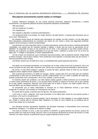L o s 7 h á b i t o s d e l a g e n t e a l t a m e n t e e f e c t i v a S t e p h e n R . C o v e y
123
Disculparse sinceramente cuando realiza un reintegro
Cuando realizamos reintegros de una cuenta bancaria emocional, debemos disculparnos y hacerlo
sinceramente. Las siguientes palabras sinceras representan depósitos considerables:
«Me equivoqué».
«No fue amable por mi parte.»
«Fui irrespetuoso»
«No respeté su dignidad, lo lamento profundamente.»
«Te avergoncé frente a tus amigos, sin ningún derecho. No debí hacerlo, ni siquiera para demostrar que yo
tenía razón. Discúlpame.»
Se necesita mucha fuerza de carácter para disculparse con rapidez, de todo corazón y no de mala gana.
Para disculparse auténticamente es necesario ser dueño de uno mismo y tener una seguridad profunda
respecto de los principios y valores fundamentales.
Las personas con poca seguridad interior no pueden disculparse, porque ello las lleva a sentirse demasiado
vulnerables. Les parece que se muestran blandas y débiles, y temen que los otros se aprovechen de su
debilidad. Su seguridad se basa en las opiniones de los otros, y les preocupa lo que ellos puedan pensar.
Además, por lo general, se sienten justificadas en lo que han hecho. Justifican su propio error con el error de
algún otro. Y si llegan a disculparse, lo hacen superficialmente.
«Si vas a hacer una reverencia, que tu inclinación sea pronunciada», dice la sabiduría oriental. «Paga hasta
la última moneda», dice la ética cristiana. Para constituirse como depósito, la disculpa tiene que ser sincera. Y
tiene que percibirse como sincera.
Leo Roskin enseñó que «El débil es el cruel. La amabilidad sólo puede esperarse del fuerte».
Una tarde me encontraba escribiendo, en el escritorio de mi casa, sobre el tema de la paciencia. Oía a los
chicos corriendo de aquí para allá y haciendo ruido. Sentía que mi propia paciencia empezaba a desvanecerse.
De pronto, mi hijo David empezó a golpear la puerta del baño, gritando hasta el límite de sus fuerzas:
«¡Déjame entrar! ¡Déjame entrar! ¡Déjame entrar!».
Salí corriendo del escritorio y le hablé con energía. «David, ¿tienes idea de lo que todo esto me molesta?
¿Comprendes lo difícil que es concentrarse y escribir creativamente? Ve a tu cuarto y quédate allí hasta que
puedas comportarte como corresponde.» Así lo hizo, abatido, y cerró la puerta.
Al volverme advertí otro problema. Los niños habían estado jugando a fútbol americano en el corredor de
un metro veinte centímetros de ancho, y uno de ellos había recibido un codazo en la boca, pOr lo que, tendido
en la sala, estaba sangrando. Descubrí que David había ido al baño a buscar una toalla mojada. Pero su
hermana María, que se estaba duchando, no quiso abrirle.
Al comprender que yo había interpretado la situación de un modo totalmente erróneo y que había
exagerado mi reacción, de inmediato fui a disculparme con David.
En cuanto abrí la puerta, lo primero que me dijo fue: «No quiero perdonarte».
«¿Por qué no, hijo?», pregunté. «Con toda sinceridad, no me había dado cuenta de que querías ayudar a
tu hermano. ¿Por qué no me perdonas?»
«Porque hiciste lo mismo la semana pasada», fue la respuesta. En otras palabras, lo que estaba diciendo
era: «Papá, tu cuenta está en números rojos; hablando a tu modo no vas a zafarte de un problema que tú
mismo has creado con tu conducta».
Las disculpas sinceras representan depósitos; las disculpas reiteradas e interpretadas como insinceras
representan reintegros. Y la calidad de la relación lo refleja.
Una cosa es cometer un error, y otra muy distinta no admitirlo. La gente perdona los errores, porque los
errores suelen ser cosas de la mente, del juicio. Pero no se perdonan fácilmente los errores del corazón, la mala
intención, los malos motivos, la justificación que por orgullo pretende encubrir el error.
 